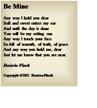 Text Box: Be Mine
Any way I hold you dear
Soft and sweet enters my ear
And until the day is done
You will be my setting sun
Any way I touch your face
So full of warmth, of truth, of grace
And any way you hold me, dear
Just let me know that you are near.
Desire Fleck
Copyright 2003 Desiree Fleck 

