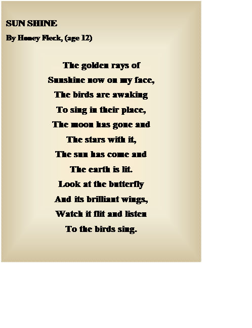 Text Box: SUN SHINE 
By Honey Fleck, (age 12)

The golden rays of
Sunshine now on my face,
The birds are awaking
To sing in their place,
The moon has gone and
The stars with it,
The sun has come and
The earth is lit.
Look at the butterfly
And its brilliant wings,
Watch it flit and listen
To the birds sing.

